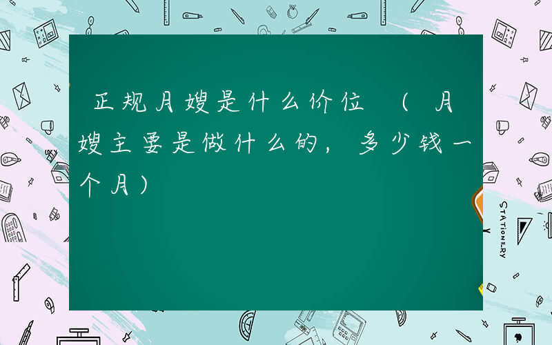 正规月嫂是什么价位 (月嫂主要是做什么的,多少钱一个月)